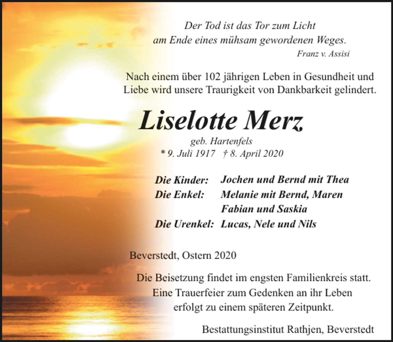 <p>Der Tod ist das Tor zum Licht<br />am Ende eines mühsam gewordenen Weges.<br />Franz v. Assisi</p><p>Nach einem über 102 jährigen Leben in Gesundheit und<br />Liebe wird unsere Traurigkeit von Dankbarkeit gelindert.</p><p>Liselotte Merz<br />geb. Hartenfels<br />* 9. Juli 1917 † 8. April 2020</p><p>Jochen und Bernd mit Thea<br />Melanie mit Bernd, Maren<br />Fabian und Saskia<br />Die Urenkel: Lucas, Nele und Nils</p><p>Die Kinder:<br />Die Enkel:</p><p>Beverstedt, Ostern 2020<br />Die Beisetzung findet im engsten Familienkreis statt.<br />Eine Trauerfeier zum Gedenken an ihr Leben<br />erfolgt zu einem späteren Zeitpunkt.<br />Bestattungsinstitut Rathjen, Beverstedt</p>