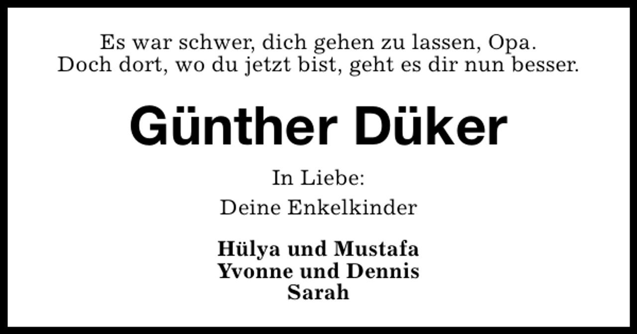 <p>Es war schwer, dich gehen zu lassen, Opa.<br />Doch dort, wo du jetzt bist, geht es dir nun besser.</p><p>Günther Düker<br />In Liebe:<br />Deine Enkelkinder<br />Hülya und Mustafa<br />Yvonne und Dennis<br />Sarah</p>