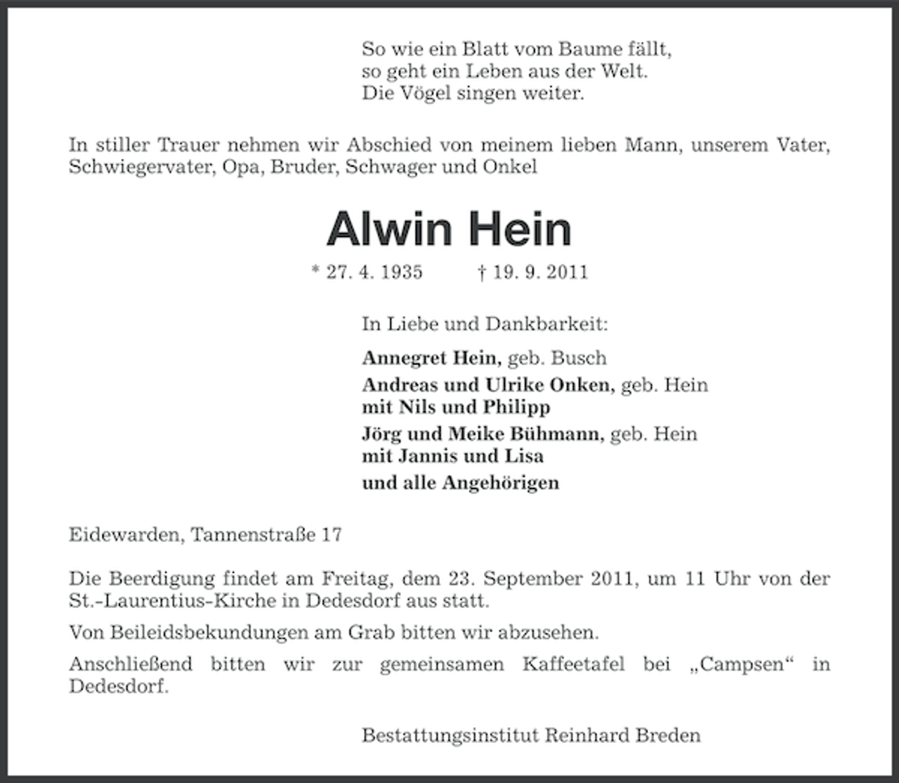 <p>So wie ein Blatt vom Baume fällt,<br />so geht ein Leben aus der Welt.<br />Die Vögel singen weiter.<br />In stiller Trauer nehmen wir Abschied von meinem lieben Mann, unserem Vater,<br />Schwiegervater, Opa, Bruder, Schwager und Onkel</p><p>Alwin Hein<br />* 27. 4. 1935</p><p>† 19. 9. 2011</p><p>In Liebe und Dankbarkeit:<br />Annegret Hein, geb. Busch<br />Andreas und Ulrike Onken, geb. Hein<br />mit Nils und Philipp<br />Jörg und Meike Bühmann, geb. Hein<br />mit Jannis und Lisa<br />und alle Angehörigen<br />Eidewarden, Tannenstraße 17<br />Die Beerdigung findet am Freitag, dem 23. September 2011, um 11 Uhr von der<br />St.-Laurentius-Kirche in Dedesdorf aus statt.<br />Von Beileidsbekundungen am Grab bitten wir abzusehen.<br />Anschließend bitten wir zur gemeinsamen Kaffeetafel bei „Campsen“ in<br />Dedesdorf.<br />Bestattungsinstitut Reinhard Breden</p>