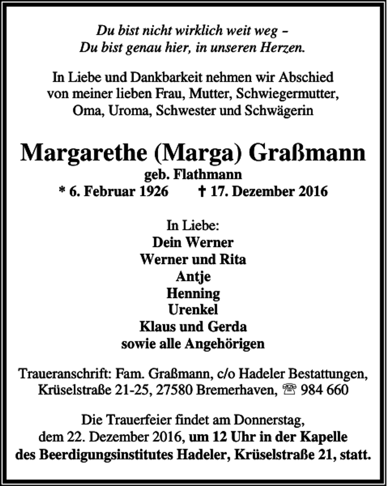 <p>Du bist nicht wirklich weit weg Du bist genau hier, in unseren Herzen.<br />In Liebe und Dankbarkeit nehmen wir Abschied<br />von meiner lieben Frau, Mutter, Schwiegermutter,<br />Oma, Uroma, Schwester und Schwägerin</p><p>Margarethe (Marga) Graßmann<br />geb. Flathmann<br />* 6. Februar 1926<br />B 17. Dezember 2016<br />In Liebe:<br />Dein Werner<br />Werner und Rita<br />Antje<br />Henning<br />Urenkel<br />Klaus und Gerda<br />sowie alle Angehörigen<br />Traueranschrift: Fam. Graßmann, c/o Hadeler Bestattungen,<br />Krüselstraße 21-25, 27580 Bremerhaven, ℡ 984 660<br />Die Trauerfeier findet am Donnerstag,<br />dem 22. Dezember 2016, um 12 Uhr in der Kapelle<br />des Beerdigungsinstitutes Hadeler, Krüselstraße 21, statt.</p>