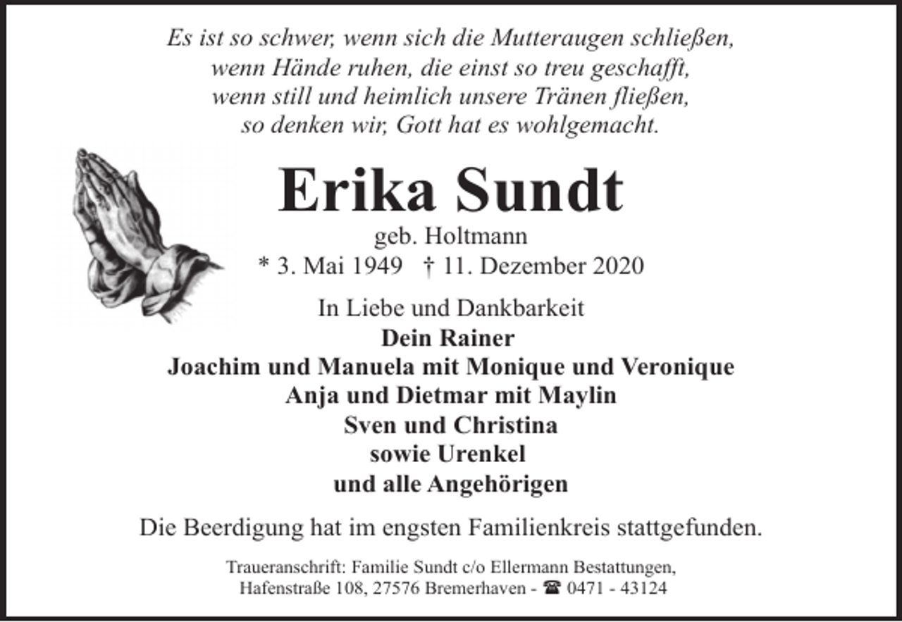 <p>Es ist so schwer, wenn sich die Mutteraugen schließen,<br />wenn Hände ruhen, die einst so treu geschafft,<br />wenn still und heimlich unsere Tränen fließen,<br />so denken wir, Gott hat es wohlgemacht.</p><p>Erika Sundt</p><p>geb. Holtmann<br />* 3. Mai 1949 † 11. Dezember 2020<br />In Liebe und Dankbarkeit<br />Dein Rainer<br />Joachim und Manuela mit Monique und Veronique<br />Anja und Dietmar mit Maylin<br />Sven und Christina<br />sowie Urenkel<br />und alle Angehörigen<br />Die Beerdigung hat im engsten Familienkreis stattgefunden.<br />Traueranschrift: Familie Sundt c/o Ellermann Bestattungen,<br />Hafenstraße 108, 27576 Bremerhaven - ( 0471 - 43124</p>