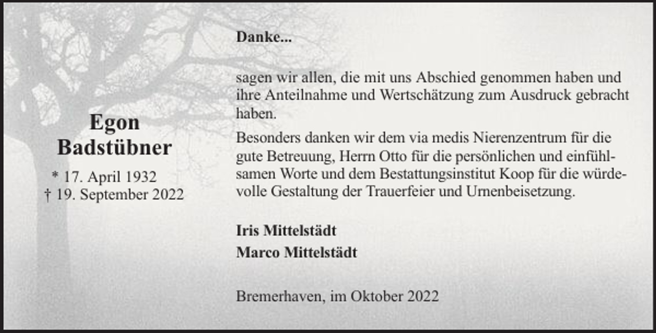 <p>Danke...</p><p>Egon<br />Badstübner<br />* 17. April 1932<br />† 19. September 2022</p><p>sagen wir allen, die mit uns Abschied genommen haben und<br />ihre Anteilnahme und Wertschätzung zum Ausdruck gebracht<br />haben.<br />Besonders danken wir dem via medis Nierenzentrum für die<br />gute Betreuung, Herrn Otto für die persönlichen und einfühlsamen Worte und dem Bestattungsinstitut Koop für die würdevolle Gestaltung der Trauerfeier und Urnenbeisetzung.<br />Iris Mittelstädt<br />Marco Mittelstädt<br />Bremerhaven, im Oktober 2022</p>