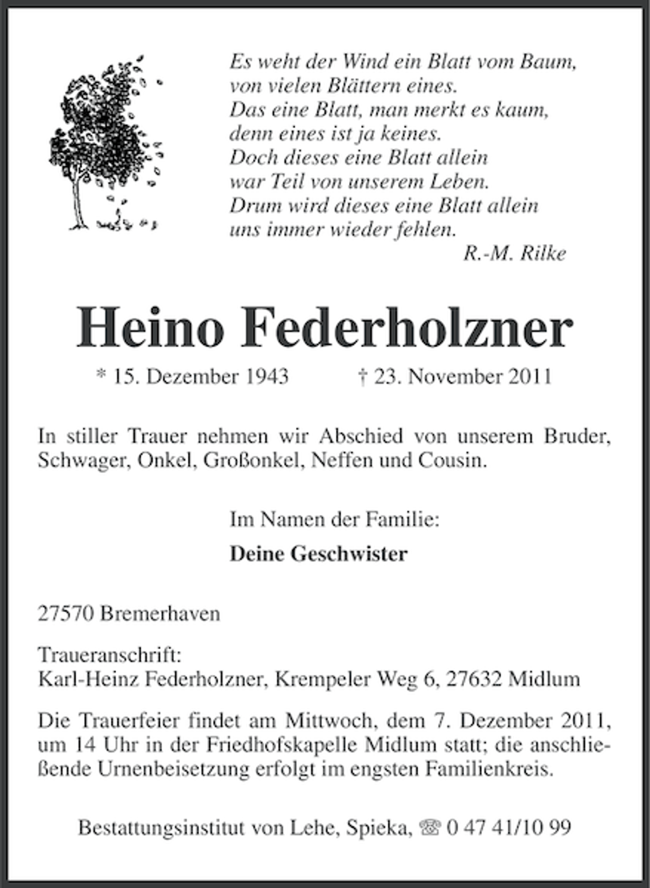 <p>Es weht der Wind ein Blatt vom Baum,<br />von vielen Blättern eines.<br />Das eine Blatt, man merkt es kaum,<br />denn eines ist ja keines.<br />Doch dieses eine Blatt allein<br />war Teil von unserem Leben.<br />Drum wird dieses eine Blatt allein<br />uns immer wieder fehlen.<br />R.-M. Rilke</p><p>Heino Federholzner<br />* 15. Dezember 1943</p><p>† 23. November 2011</p><p>In stiller Trauer nehmen wir Abschied von unserem Bruder,<br />Schwager, Onkel, Großonkel, Neffen und Cousin.<br />Im Namen der Familie:<br />Deine Geschwister<br />27570 Bremerhaven<br />Traueranschrift:<br />Karl-Heinz Federholzner, Krempeler Weg 6, 27632 Midlum<br />Die Trauerfeier findet am Mittwoch, dem 7. Dezember 2011,<br />um 14 Uhr in der Friedhofskapelle Midlum statt; die anschließende Urnenbeisetzung erfolgt im engsten Familienkreis.<br />Bestattungsinstitut von Lehe, Spieka, 0 47 41/10 99</p>