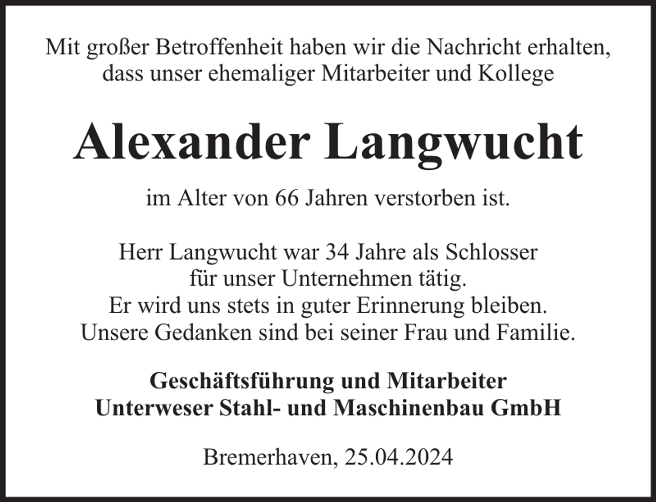<p>Mit großer Betroffenheit haben wir die Nachricht erhalten,<br />dass unser ehemaliger Mitarbeiter und Kollege</p><p>Alexander Langwucht<br />im Alter von 66 Jahren verstorben ist.<br />Herr Langwucht war 34 Jahre als Schlosser<br />für unser Unternehmen tätig.<br />Er wird uns stets in guter Erinnerung bleiben.<br />Unsere Gedanken sind bei seiner Frau und Familie.<br />Geschäftsführung und Mitarbeiter<br />Unterweser Stahl- und Maschinenbau GmbH<br />Bremerhaven, 25.04.2024</p>