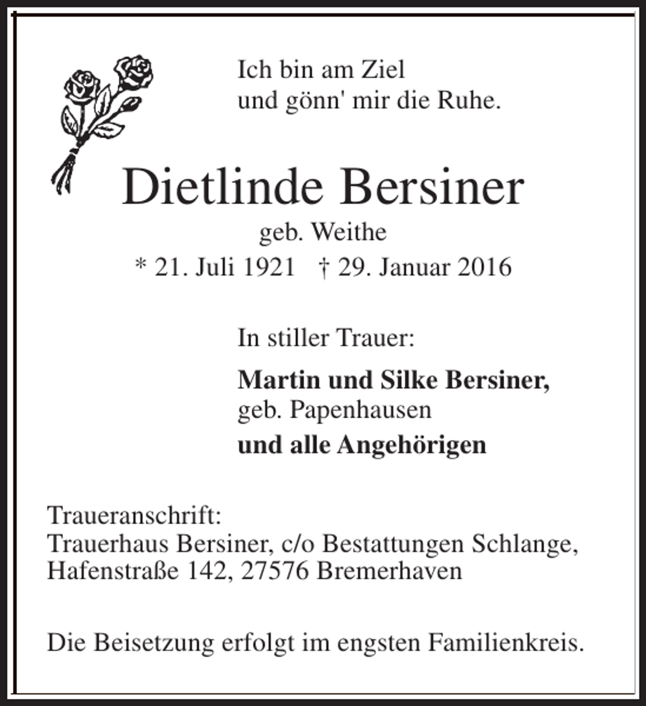 <p>Ich bin am Ziel<br />und gönn' mir die Ruhe.</p><p>Dietlinde Bersiner<br />geb. Weithe<br />* 21. Juli 1921 † 29. Januar 2016<br />In stiller Trauer:<br />Martin und Silke Bersiner,<br />geb. Papenhausen<br />und alle Angehörigen<br />Traueranschrift:<br />Trauerhaus Bersiner, c/o Bestattungen Schlange,<br />Hafenstraße 142, 27576 Bremerhaven<br />Die Beisetzung erfolgt im engsten Familienkreis.</p>