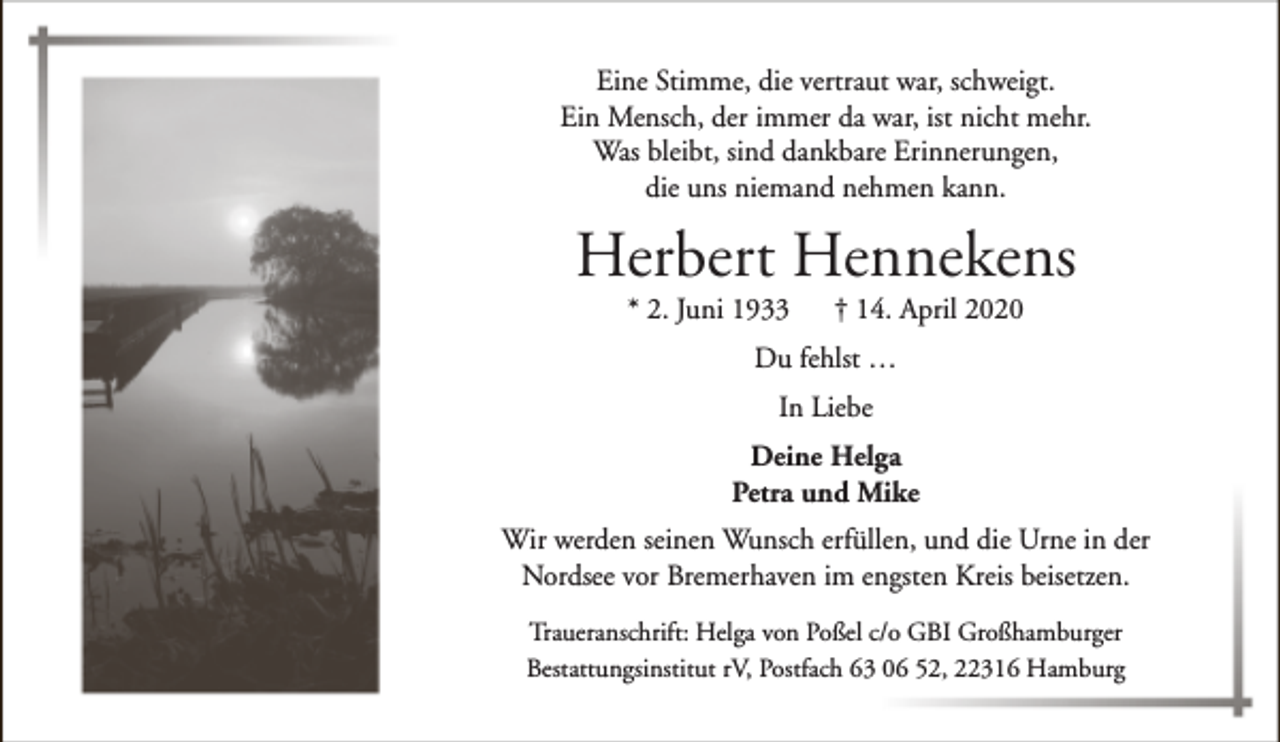 <p>Eine Stimme, die vertraut war, schweigt.<br />Ein Mensch, der immer da war, ist nicht mehr.<br />Was bleibt, sind dankbare Erinnerungen,<br />die uns niemand nehmen kann.</p><p>Herbert Hennekens<br />* 2. Juni 1933</p><p>† 14. April 2020</p><p>Du fehlst …<br />In Liebe<br />Deine Helga<br />Petra und Mike<br />Wir werden seinen Wunsch erfüllen, und die Urne in der<br />Nordsee vor Bremerhaven im engsten Kreis beisetzen.<br />Traueranschrift: Helga von Poßel c/o GBI Großhamburger<br />Bestattungsinstitut rV, Postfach 63 06 52, 22316 Hamburg</p>
