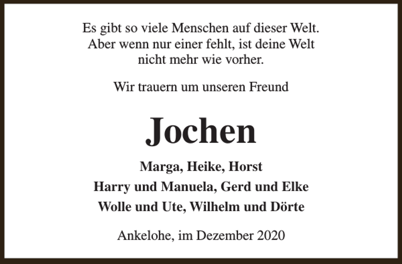 <p>Es gibt so viele Menschen auf dieser Welt.<br />Aber wenn nur einer fehlt, ist deine Welt<br />nicht mehr wie vorher.<br />Wir trauern um unseren Freund</p><p>Jochen<br />Marga, Heike, Horst<br />Harry und Manuela, Gerd und Elke<br />Wolle und Ute, Wilhelm und Dörte<br />Ankelohe, im Dezember 2020</p>