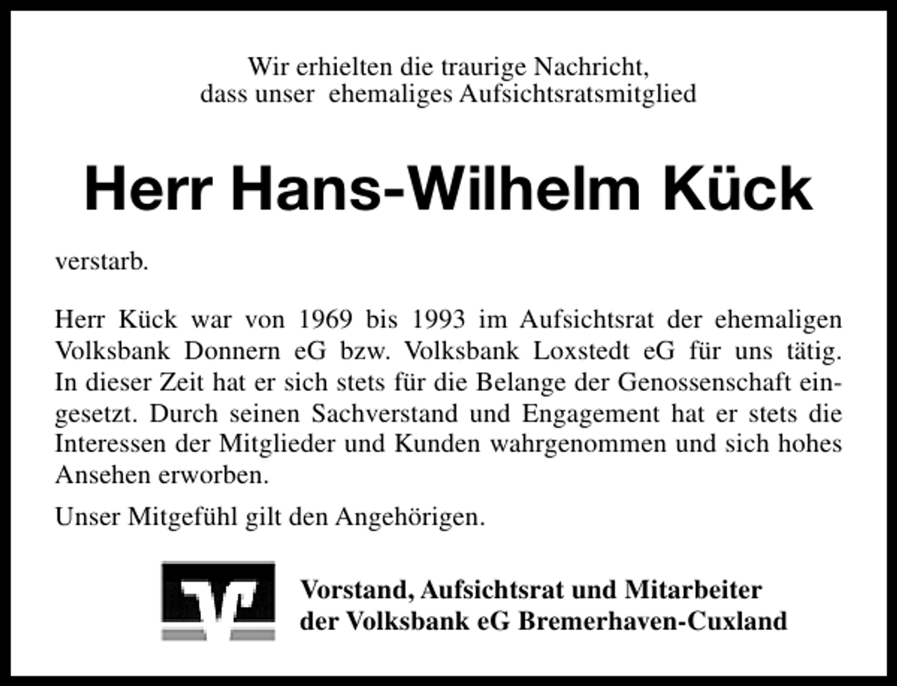 <p>Wir erhielten die traurige Nachricht,<br />dass unser ehemaliges Aufsichtsratsmitglied</p><p>Herr Hans-Wilhelm Kück<br />verstarb.<br />Herr Kück war von 1969 bis 1993 im Aufsichtsrat der ehemaligen<br />Volksbank Donnern eG bzw. Volksbank Loxstedt eG für uns tätig.<br />In dieser Zeit hat er sich stets für die Belange der Genossenschaft eingesetzt. Durch seinen Sachverstand und Engagement hat er stets die<br />Interessen der Mitglieder und Kunden wahrgenommen und sich hohes<br />Ansehen erworben.<br />Unser Mitgefühl gilt den Angehörigen.<br />Vorstand, Aufsichtsrat und Mitarbeiter<br />der Volksbank eG Bremerhaven-Cuxland</p>