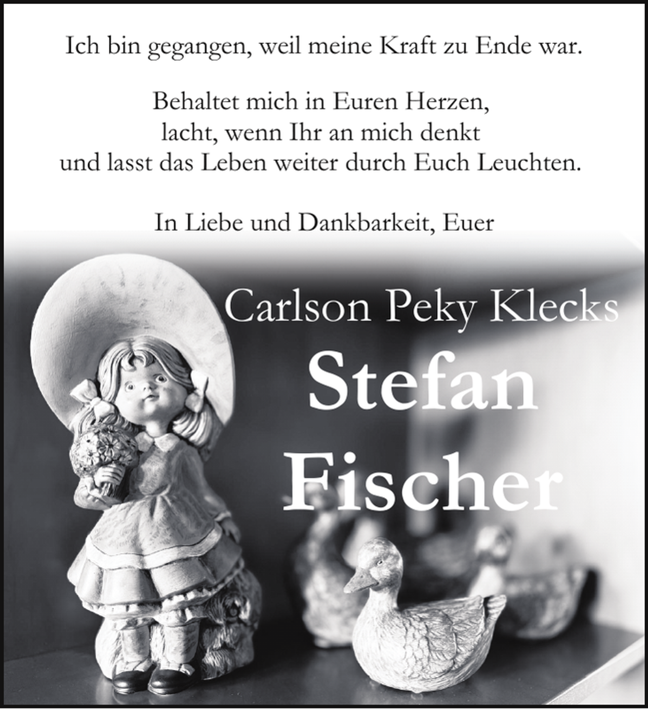 <p>Ich bin gegangen, weil meine Kraft zu Ende war.<br />Behaltet mich in Euren Herzen,<br />lacht, wenn Ihr an mich denkt<br />und lasst das Leben weiter durch Euch Leuchten.<br />In Liebe und Dankbarkeit, Euer</p><p>Carlson Peky Klecks</p><p>Stefan<br />Fischer</p>