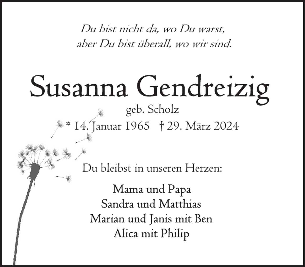 <p>Du bist nicht da, wo Du warst,<br />aber Du bist überall, wo wir sind.</p><p>geb. Scholz<br />* 14. Januar 1965 † 29. März 2024<br />Du bleibst in unseren Herzen:</p>