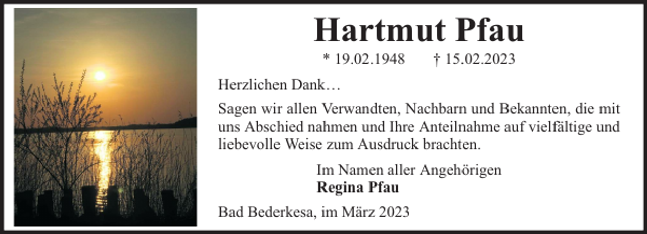 <p>Hartmut Pfau<br />* 19.02.1948</p><p>† 15.02.2023</p><p>Herzlichen Dank…<br />Sagen wir allen Verwandten, Nachbarn und Bekannten, die mit<br />uns Abschied nahmen und Ihre Anteilnahme auf vielfältige und<br />liebevolle Weise zum Ausdruck brachten.<br />Im Namen aller Angehörigen<br />Regina Pfau<br />Bad Bederkesa, im März 2023</p>