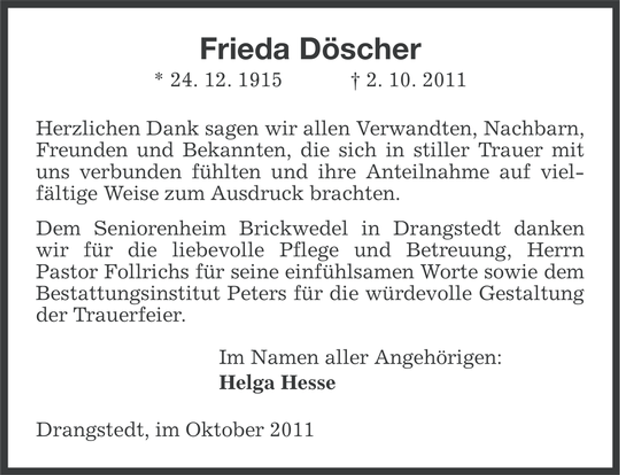 <p>Frieda Döscher<br />* 24. 12. 1915</p><p>† 2. 10. 2011</p><p>Herzlichen Dank sagen wir allen Verwandten, Nachbarn,<br />Freunden und Bekannten, die sich in stiller Trauer mit<br />uns verbunden fühlten und ihre Anteilnahme auf vielfältige Weise zum Ausdruck brachten.<br />Dem Seniorenheim Brickwedel in Drangstedt danken<br />wir für die liebevolle Pflege und Betreuung, Herrn<br />Pastor Follrichs für seine einfühlsamen Worte sowie dem<br />Bestattungsinstitut Peters für die würdevolle Gestaltung<br />der Trauerfeier.<br />Im Namen aller Angehörigen:<br />Helga Hesse<br />Drangstedt, im Oktober 2011</p>
