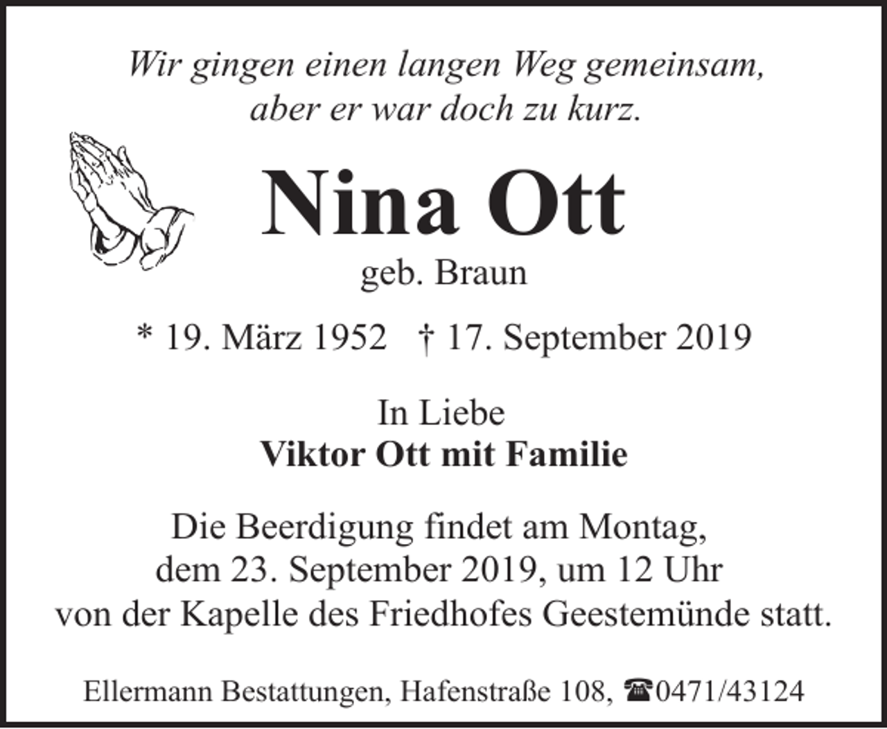<p>Wir gingen einen langen Weg gemeinsam,<br />aber er war doch zu kurz.</p><p>Nina Ott<br />geb. Braun</p><p>* 19. März 1952 † 17. September 2019<br />In Liebe<br />Viktor Ott mit Familie<br />Die Beerdigung findet am Montag,<br />dem 23. September 2019, um 12 Uhr<br />von der Kapelle des Friedhofes Geestemünde statt.<br />Ellermann Bestattungen, Hafenstraße 108, (0471/43124</p>