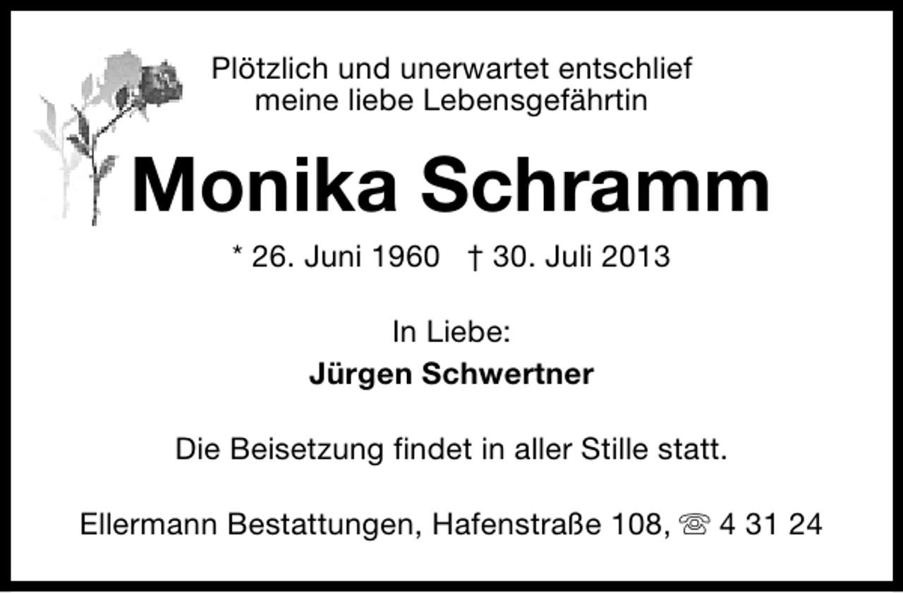 <p>Plötzlich und unerwartet entschlief<br />meine liebe Lebensgefährtin</p><p>Monika Schramm<br />* 26. Juni 1960 † 30. Juli 2013<br />In Liebe:<br />Jürgen Schwertner<br />Die Beisetzung findet in aller Stille statt.<br />Ellermann Bestattungen, Hafenstraße 108, s 4 31 24</p>