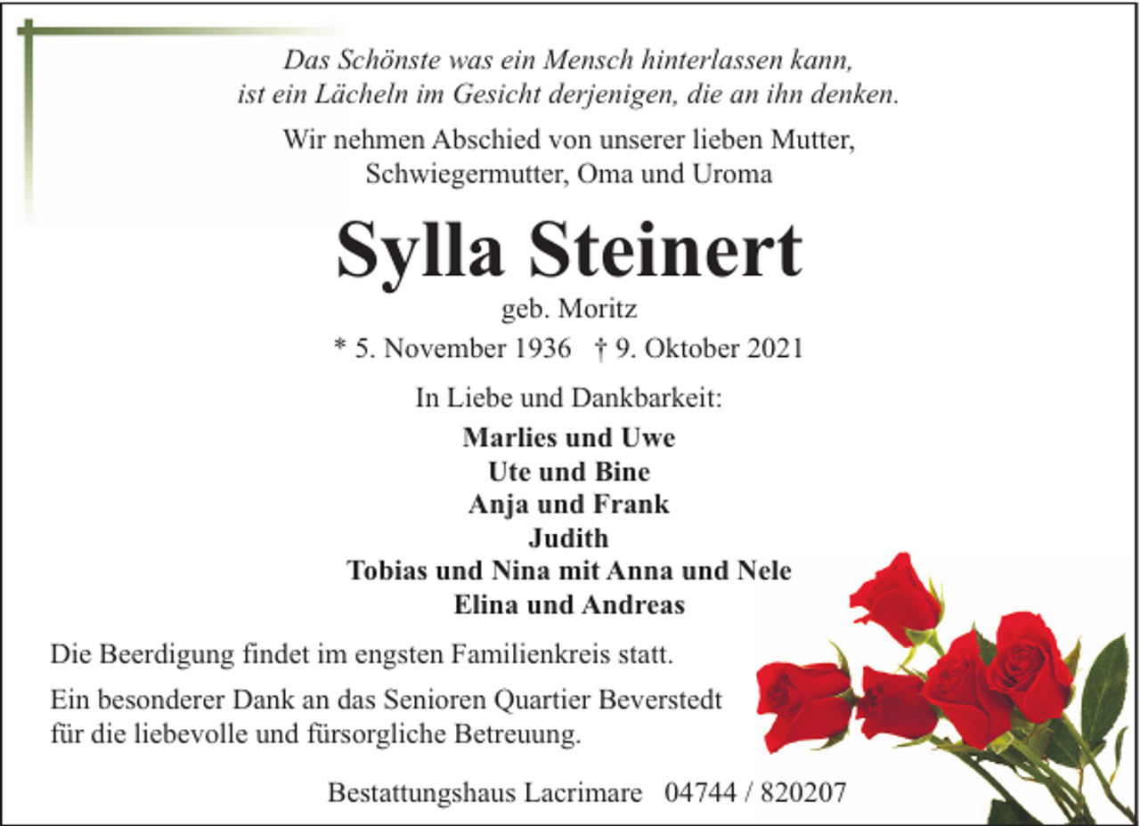 <p>Das Schönste was ein Mensch hinterlassen kann,<br />ist ein Lächeln im Gesicht derjenigen, die an ihn denken.<br />Wir nehmen Abschied von unserer lieben Mutter,<br />Schwiegermutter, Oma und Uroma</p><p>Sylla Steinert</p><p>geb. Moritz<br />* 5. November 1936 † 9. Oktober 2021<br />In Liebe und Dankbarkeit:<br />Marlies und Uwe<br />Ute und Bine<br />Anja und Frank<br />Judith<br />Tobias und Nina mit Anna und Nele<br />Elina und Andreas<br />Die Beerdigung findet im engsten Familienkreis statt.<br />Ein besonderer Dank an das Senioren Quartier Beverstedt<br />für die liebevolle und fürsorgliche Betreuung.<br />Bestattungshaus Lacrimare 04744 / 820207</p>