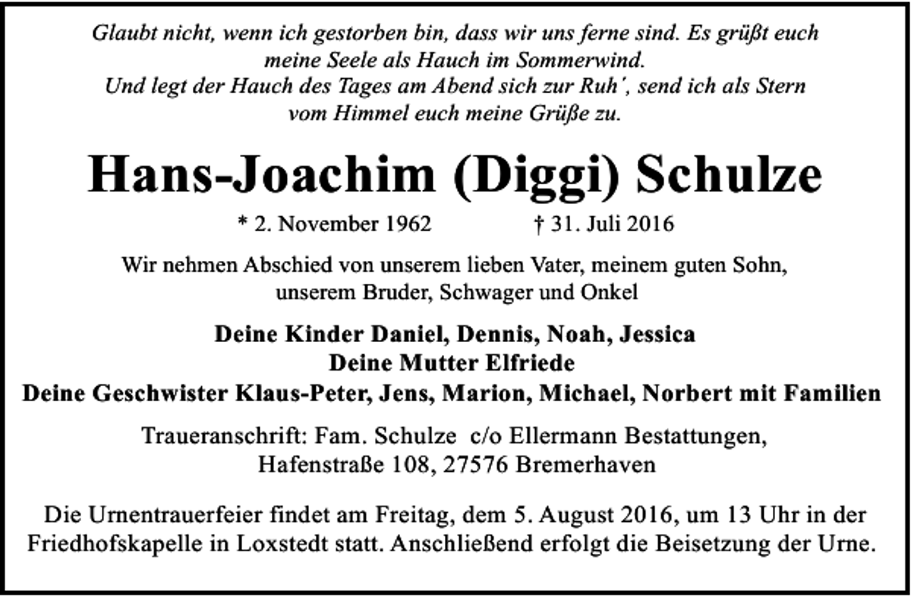 <p>Glaubt nicht, wenn ich gestorben bin, dass wir uns ferne sind. Es grüßt euch<br />meine Seele als Hauch im Sommerwind.<br />Und legt der Hauch des Tages am Abend sich zur Ruh´, send ich als Stern<br />vom Himmel euch meine Grüße zu.</p>
<p>Hans-Joachim (Diggi) Schulze<br />* 2. November 1962</p>
<p>† 31. Juli 2016</p>
<p>Wir nehmen Abschied von unserem lieben Vater, meinem guten Sohn,<br />unserem Bruder, Schwager und Onkel</p>
<p>Deine Kinder Daniel, Dennis, Noah, Jessica<br />Deine Mutter Elfriede<br />Deine Geschwister Klaus-Peter, Jens, Marion, Michael, Norbert mit Familien<br />Traueranschrift: Fam. Schulze c/o Ellermann Bestattungen,<br />Hafenstraße 108, 27576 Bremerhaven<br />Die Urnentrauerfeier findet am Freitag, dem 5. August 2016, um 13 Uhr in der<br />Friedhofskapelle in Loxstedt statt. Anschließend erfolgt die Beisetzung der Urne.</p>