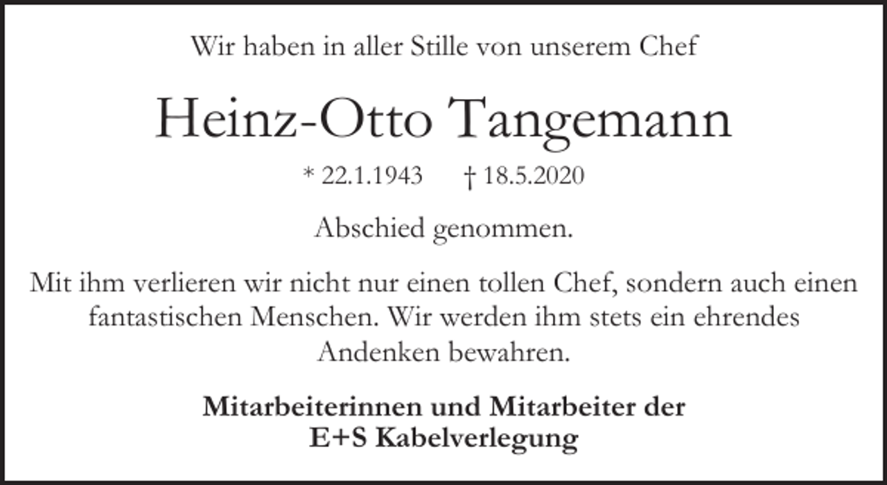 <p>Wir haben in aller Stille von unserem Chef</p><p>Heinz-Otto Tangemann<br />* 22.1.1943</p><p>† 18.5.2020</p><p>Abschied genommen.<br />Mit ihm verlieren wir nicht nur einen tollen Chef, sondern auch einen<br />fantastischen Menschen. Wir werden ihm stets ein ehrendes<br />Andenken bewahren.<br />Mitarbeiterinnen und Mitarbeiter der<br />E+S Kabelverlegung</p>
