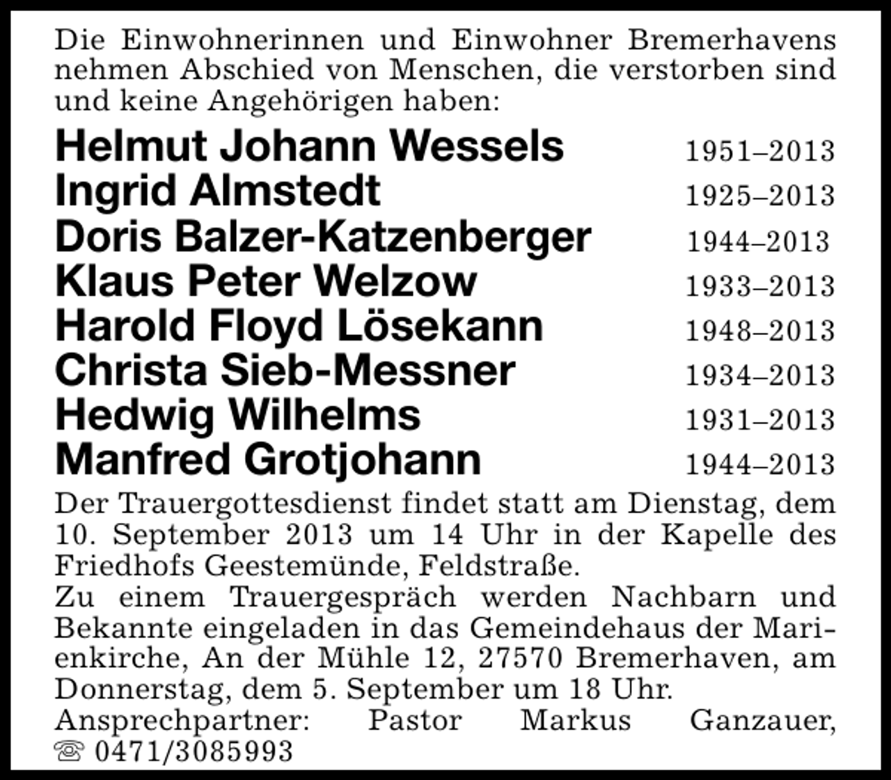 <p>Die Einwohnerinnen und Einwohner Bremerhavens<br />nehmen Abschied von Menschen, die verstorben sind<br />und keine Angehörigen haben:</p>
<p>Helmut Johann Wessels<br />Ingrid Almstedt<br />Doris Balzer-Katzenberger<br />Klaus Peter Welzow<br />Harold Floyd Lösekann<br />Christa Sieb-Messner<br />Hedwig Wilhelms<br />Manfred Grotjohann</p>
<p>1951–2013<br />1925–2013<br />1944–2013<br />1933–2013<br />1948–2013<br />1934–2013<br />1931–2013<br />1944–2013<br />Der Trauergottesdienst findet statt am Dienstag, dem<br />10. September 2013 um 14 Uhr in der Kapelle des<br />Friedhofs Geestemünde, Feldstraße.<br />Zu einem Trauergespräch werden Nachbarn und<br />Bekannte eingeladen in das Gemeindehaus der Marienkirche, An der Mühle 12, 27570 Bremerhaven, am<br />Donnerstag, dem 5. September um 18 Uhr.<br />Ansprechpartner:<br />Pastor<br />Markus<br />Ganzauer,<br />s 0471/3085993</p>