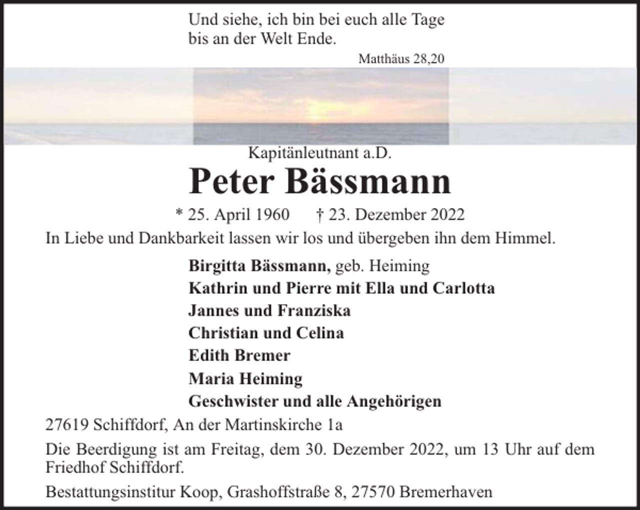 <p>Und siehe, ich bin bei euch alle Tage<br />bis an der Welt Ende.<br />Matthäus 28,20</p><p>Kapitänleutnant a.D.</p><p>Peter Bässmann</p><p>* 25. April 1960 † 23. Dezember 2022<br />In Liebe und Dankbarkeit lassen wir los und übergeben ihn dem Himmel.<br />Birgitta Bässmann, geb. Heiming<br />Kathrin und Pierre mit Ella und Carlotta<br />Jannes und Franziska<br />Christian und Celina<br />Edith Bremer<br />Maria Heiming<br />Geschwister und alle Angehörigen<br />27619 Schiffdorf, An der Martinskirche 1a<br />Die Beerdigung ist am Freitag, dem 30. Dezember 2022, um 13 Uhr auf dem<br />Friedhof Schiffdorf.<br />Bestattungsinstitur Koop, Grashoffstraße 8, 27570 Bremerhaven</p>