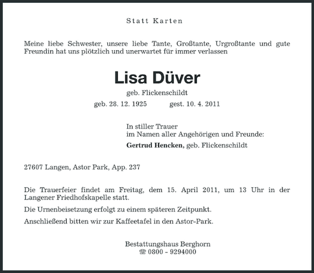 <p>Statt Karten Meine liebe Schwester, unsere liebe Tante, Großtante, Urgroßtante und gute Freundin hat uns plötzlich und unerwartet für immer verlassen</p><p>Lisa Düver<br />geb. Flickenschildt geb. 28. 12. 1925 gest. 10. 4. 2011 In stiller Trauer im Namen aller Angehörigen und Freunde: Gertrud Hencken, geb. Flickenschildt 27607 Langen, Astor Park, App. 237 Die Trauerfeier findet am Freitag, dem 15. April 2011, um 13 Uhr in der Langener Friedhofskapelle statt. Die Urnenbeisetzung erfolgt zu einem späteren Zeitpunkt. Anschließend bitten wir zur Kaffeetafel in den Astor-Park. Bestattungshaus Berghorn 0800 - 9294000</p>