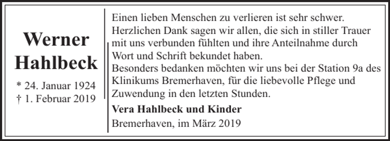 <p>Werner<br />Hahlbeck<br />* 24. Januar 1924<br />† 1. Februar 2019</p><p>Einen lieben Menschen zu verlieren ist sehr schwer.<br />Herzlichen Dank sagen wir allen, die sich in stiller Trauer<br />mit uns verbunden fühlten und ihre Anteilnahme durch<br />Wort und Schrift bekundet haben.<br />Besonders bedanken möchten wir uns bei der Station 9a des<br />Klinikums Bremerhaven, für die liebevolle Pflege und<br />Zuwendung in den letzten Stunden.<br />Vera Hahlbeck und Kinder<br />Bremerhaven, im März 2019</p>