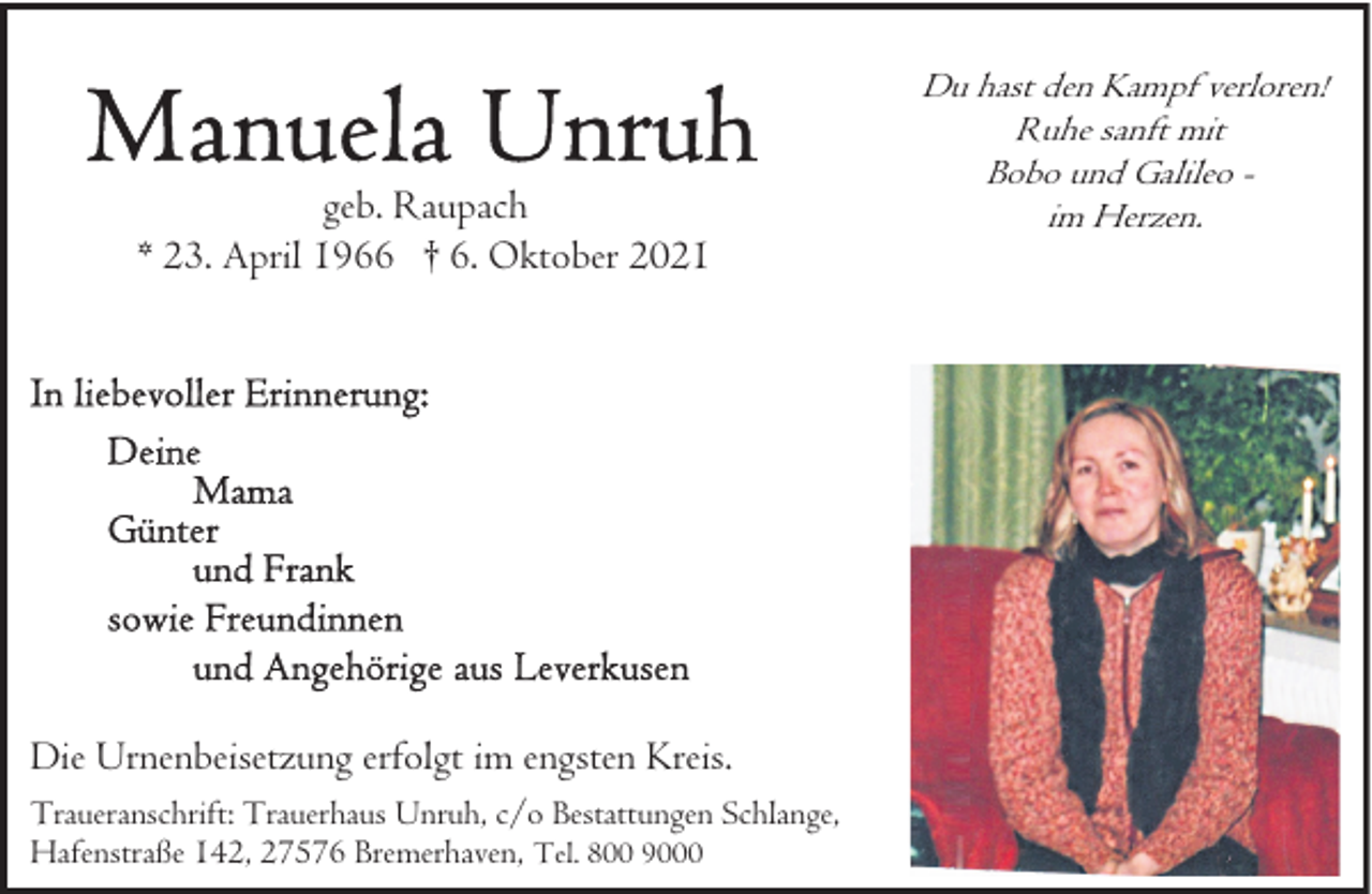 <p>geb. Raupach<br />* 23. April 1966 † 6. Oktober 2021</p><p>Die Urnenbeisetzung erfolgt im engsten Kreis.<br />Traueranschrift: Trauerhaus Unruh, c/o Bestattungen Schlange,<br />Hafenstraße 142, 27576 Bremerhaven, Tel. 800 9000</p><p>Du hast den Kampf verloren!<br />Ruhe sanft mit<br />Bobo und Galileo im Herzen.</p>