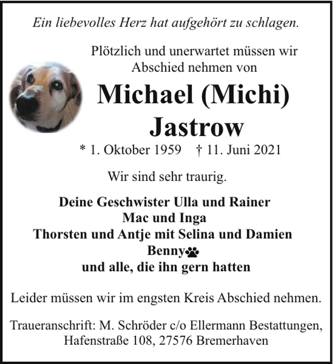 <p>Ein liebevolles Herz hat aufgehört zu schlagen.<br />Plötzlich und unerwartet müssen wir<br />Abschied nehmen von</p><p>Michael (Michi)<br />Jastrow</p><p>* 1. Oktober 1959</p><p>† 11. Juni 2021</p><p>Wir sind sehr traurig.<br />Deine Geschwister Ulla und Rainer<br />Mac und Inga<br />Thorsten und Antje mit Selina und Damien<br />Benny<br />und alle, die ihn gern hatten<br />Leider müssen wir im engsten Kreis Abschied nehmen.<br />Traueranschrift: M. Schröder c/o Ellermann Bestattungen,<br />Hafenstraße 108, 27576 Bremerhaven</p>