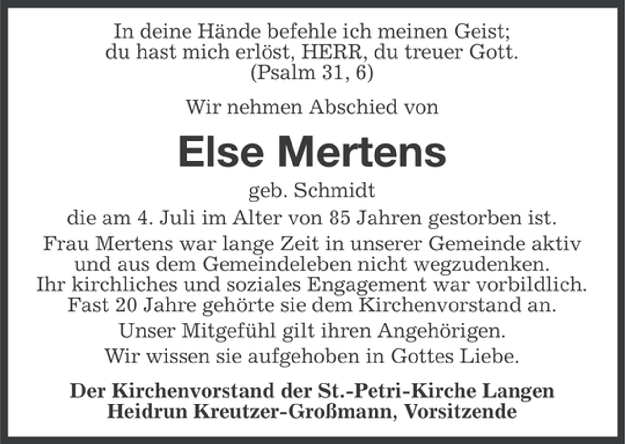 <p>In deine Hände befehle ich meinen Geist;<br />du hast mich erlöst, HERR, du treuer Gott.<br />(Psalm 31, 6)<br />Wir nehmen Abschied von</p><p>Else Mertens<br />geb. Schmidt<br />die am 4. Juli im Alter von 85 Jahren gestorben ist.<br />Frau Mertens war lange Zeit in unserer Gemeinde aktiv<br />und aus dem Gemeindeleben nicht wegzudenken.<br />Ihr kirchliches und soziales Engagement war vorbildlich.<br />Fast 20 Jahre gehörte sie dem Kirchenvorstand an.<br />Unser Mitgefühl gilt ihren Angehörigen.<br />Wir wissen sie aufgehoben in Gottes Liebe.<br />Der Kirchenvorstand der St.-Petri-Kirche Langen<br />Heidrun Kreutzer-Großmann, Vorsitzende</p>