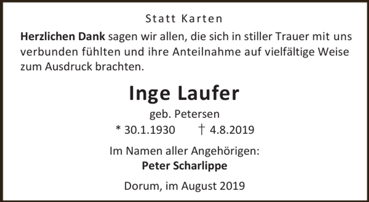 <p>Statt Karten<br />Herzlichen Dank sagen wir allen, die sich in stiller Trauer mit uns<br />verbunden fühlten und ihre Anteilnahme auf vielfältige Weise<br />zum Ausdruck brachten.</p><p>Inge Laufer</p><p>geb. Petersen<br />* 30.1.1930<br />† 4.8.2019<br />Im Namen aller Angehörigen:<br />Peter Scharlippe<br />Dorum, im August 2019</p>