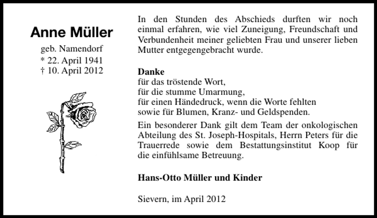 <p>Anne Müller<br />geb. Namendorf<br />* 22. April 1941<br />† 10. April 2012</p><p>In den Stunden des Abschieds durften wir noch<br />einmal erfahren, wie viel Zuneigung, Freundschaft und<br />Verbundenheit meiner geliebten Frau und unserer lieben<br />Mutter entgegengebracht wurde.<br />Danke<br />für das tröstende Wort,<br />für die stumme Umarmung,<br />für einen Händedruck, wenn die Worte fehlten<br />sowie für Blumen, Kranz- und Geldspenden.<br />Ein besonderer Dank gilt dem Team der onkologischen<br />Abteilung des St. Joseph-Hospitals, Herrn Peters für die<br />Trauerrede sowie dem Bestattungsinstitut Koop für<br />die einfühlsame Betreuung.<br />Hans-Otto Müller und Kinder<br />Sievern, im April 2012</p>