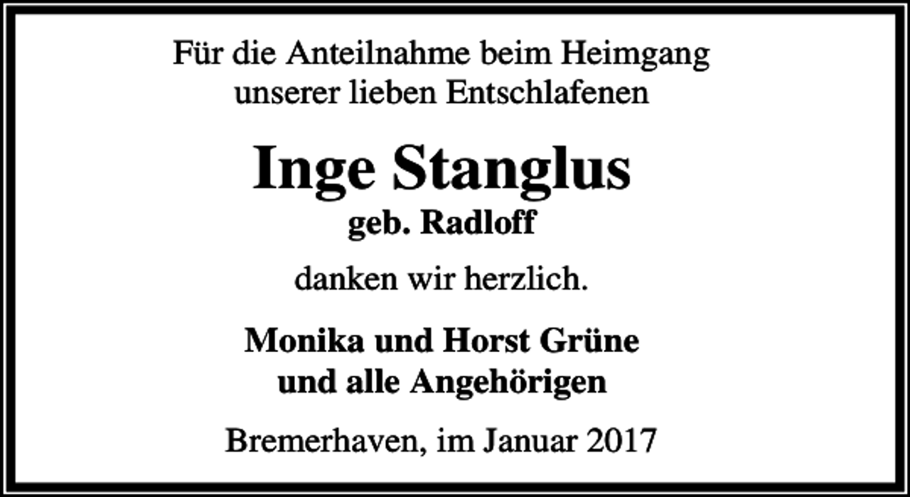 <p>Für die Anteilnahme beim Heimgang<br />unserer lieben Entschlafenen</p><p>Inge Stanglus<br />geb. Radloff</p><p>danken wir herzlich.<br />Monika und Horst Grüne<br />und alle Angehörigen<br />Bremerhaven, im Januar 2017</p>