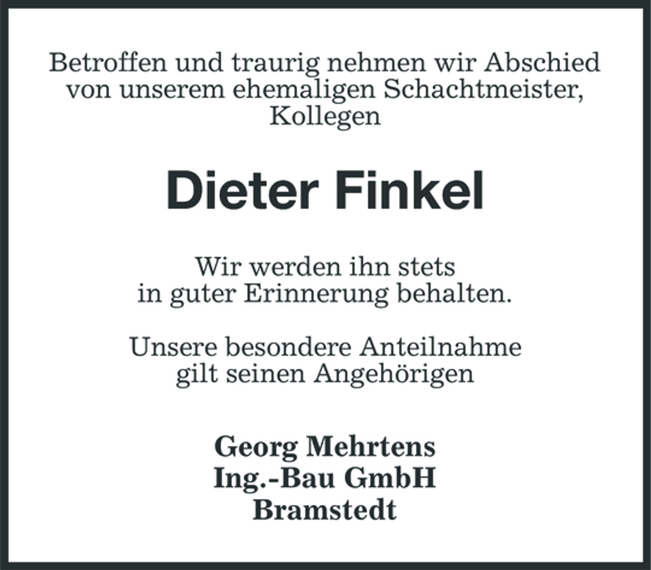 <p>Betroffen und traurig nehmen wir Abschied von unserem ehemaligen Schachtmeister, Kollegen</p><p>Dieter Finkel<br />Wir werden ihn stets in guter Erinnerung behalten. Unsere besondere Anteilnahme gilt seinen Angehörigen</p><p>Georg Mehrtens Ing.-Bau GmbH Bramstedt</p>