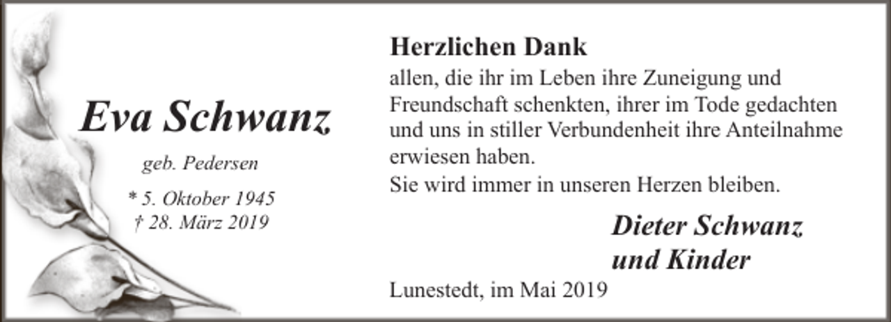 <p>Herzlichen Dank</p><p>Eva Schw<br />wanz<br />geb. Pederseen<br />* 5. Oktober 11945<br />† 28. März 20019</p><p>allen, die ihr im Leben ihre Zuneigung und<br />Freundschaft schenkten, ihrer im Tode gedachten<br />und uns in stiller Verbundenheit ihre Anteilnahme<br />erwiesen haben.<br />Sie wird immer in unseren Herzen bleiben.</p><p>Lunestedt, im Mai 2019</p><p>Dieter Schwanz<br />und Kinder</p>