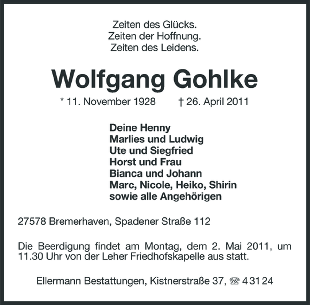 <p>Zeiten des Glücks. Zeiten der Hoffnung. Zeiten des Leidens.</p><p>Wolfgang Gohlke<br />* 11. November 1928 † 26. April 2011 Deine Henny Marlies und Ludwig Ute und Siegfried Horst und Frau Bianca und Johann Marc, Nicole, Heiko, Shirin sowie alle Angehörigen 27578 Bremerhaven, Spadener Straße 112 Die Beerdigung findet am Montag, dem 2. Mai 2011, um 11.30 Uhr von der Leher Friedhofskapelle aus statt. Ellermann Bestattungen, Kistnerstraße 37, 4 31 24</p>