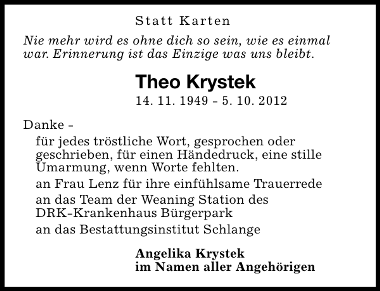 <p>S t a t t K a rt e n<br />Nie mehr wird es ohne dich so sein, wie es einmal<br />war. Erinnerung ist das Einzige was uns bleibt.</p><p>Theo Krystek</p><p>14. 11. 1949 - 5. 10. 2012<br />Danke für jedes tröstliche Wort, gesprochen oder<br />geschrieben, für einen Händedruck, eine stille<br />Umarmung, wenn Worte fehlten.<br />an Frau Lenz für ihre einfühlsame Trauerrede<br />an das Team der Weaning Station des<br />DRK-Krankenhaus Bürgerpark<br />an das Bestattungsinstitut Schlange<br />Angelika Krystek<br />im Namen aller Angehörigen</p>