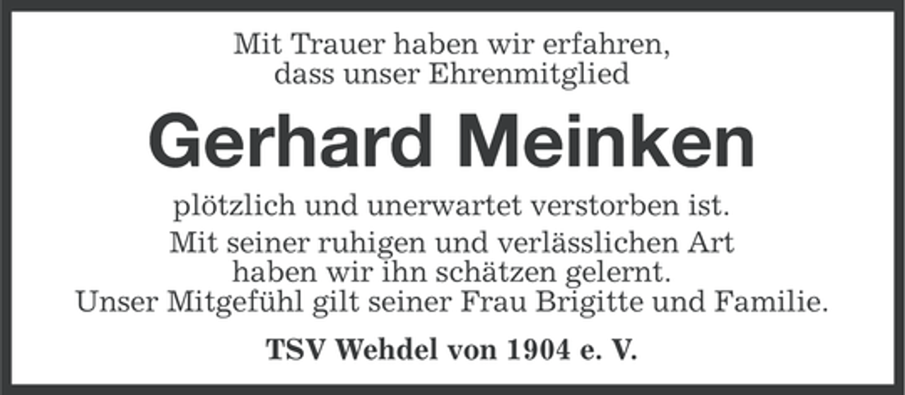 <p>Mit Trauer haben wir erfahren,<br />dass unser Ehrenmitglied</p><p>Gerhard Meinken<br />plötzlich und unerwartet verstorben ist.<br />Mit seiner ruhigen und verlässlichen Art<br />haben wir ihn schätzen gelernt.<br />Unser Mitgefühl gilt seiner Frau Brigitte und Familie.<br />TSV Wehdel von 1904 e. V.</p>