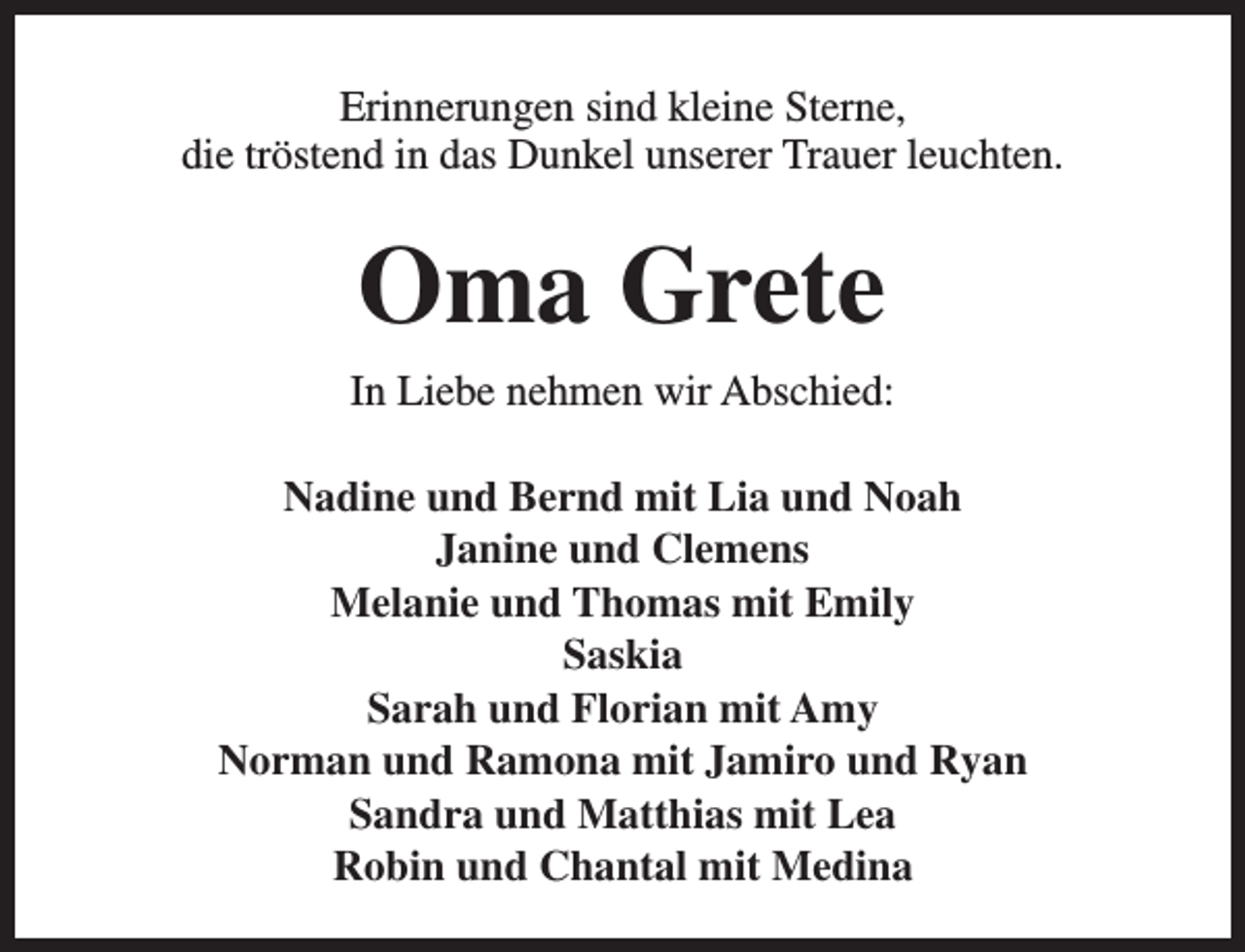 <p>Erinnerungen sind kleine Sterne,<br />die tröstend in das Dunkel unserer Trauer leuchten.</p><p>Oma Grete<br />In Liebe nehmen wir Abschied:<br />Nadine und Bernd mit Lia und Noah<br />Janine und Clemens<br />Melanie und Thomas mit Emily<br />Saskia<br />Sarah und Florian mit Amy<br />Norman und Ramona mit Jamiro und Ryan<br />Sandra und Matthias mit Lea<br />Robin und Chantal mit Medina</p>