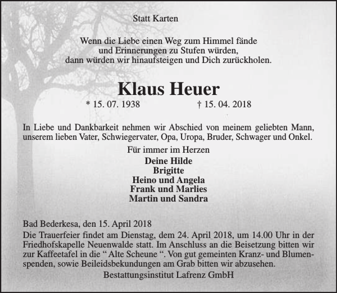 <p>Statt Karten<br />Wenn die Liebe einen Weg zum Himmel fände<br />und Erinnerungen zu Stufen würden,<br />dann würden wir hinaufsteigen und Dich zurückholen.</p><p>Klaus Heuer</p><p>* 15. 07. 1938</p><p>† 15. 04. 2018</p><p>In Liebe und Dankbarkeit nehmen wir Abschied von meinem geliebten Mann,<br />unserem lieben Vater, Schwiegervater, Opa, Uropa, Bruder, Schwager und Onkel.<br />Für immer im Herzen<br />Deine Hilde<br />Brigitte<br />Heino und Angela<br />Frank und Marlies<br />Martin und Sandra<br />Bad Bederkesa, den 15. April 2018<br />Die Trauerfeier findet am Dienstag, dem 24. April 2018, um 14.00 Uhr in der<br />Friedhofskapelle Neuenwalde statt. Im Anschluss an die Beisetzung bitten wir<br />zur Kaffeetafel in die “ Alte Scheune “. Von gut gemeinten Kranz- und Blumenspenden, sowie Beileidsbekundungen am Grab bitten wir abzusehen.<br />Bestattungsinstitut Lafrenz GmbH</p>