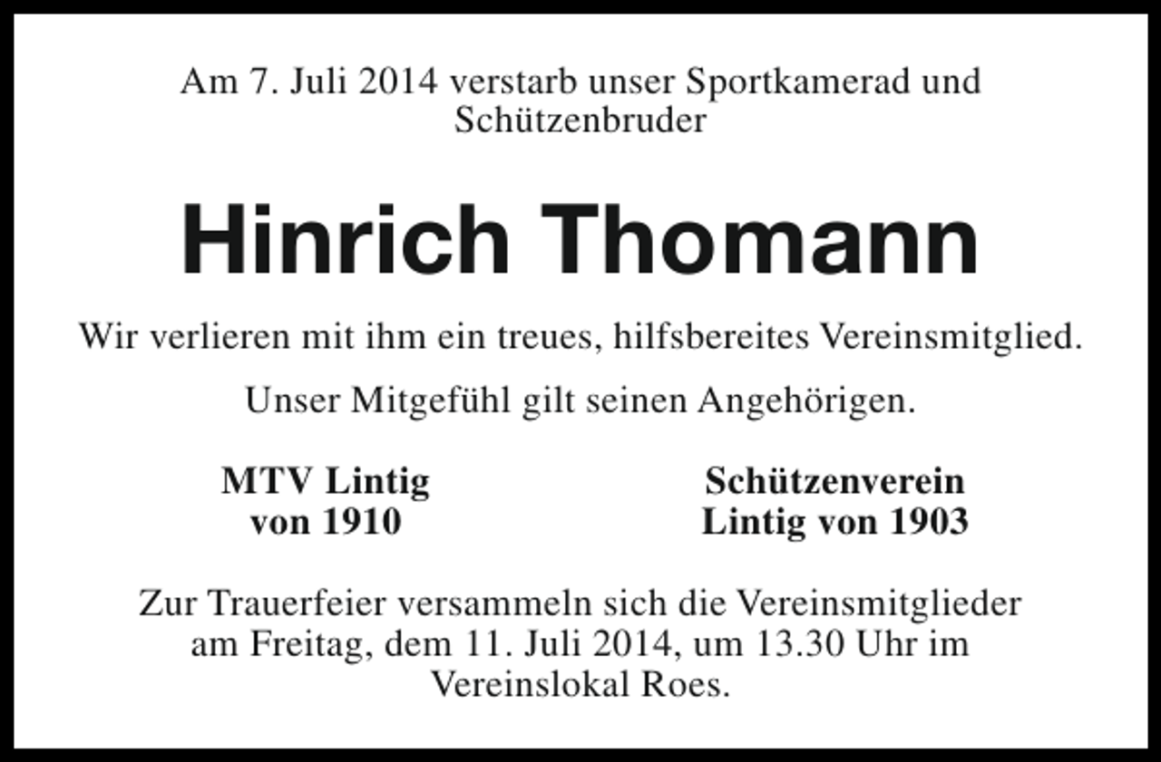 <p>Am 7. Juli 2014 verstarb unser Sportkamerad und<br />Schützenbruder</p><p>Hinrich Thomann<br />Wir verlieren mit ihm ein treues, hilfsbereites Vereinsmitglied.<br />Unser Mitgefühl gilt seinen Angehörigen.<br />MTV Lintig<br />von 1910</p><p>Schützenverein<br />Lintig von 1903</p><p>Zur Trauerfeier versammeln sich die Vereinsmitglieder<br />am Freitag, dem 11. Juli 2014, um 13.30 Uhr im<br />Vereinslokal Roes.</p>