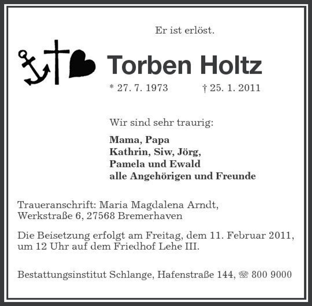 <p>Er ist erlöst.</p><p>Torben Holtz<br />* 27. 7. 1973 † 25. 1. 2011 Wir sind sehr traurig: Mama, Papa Kathrin, Siw, Jörg, Pamela und Ewald alle Angehörigen und Freunde Traueranschrift: Maria Magdalena Arndt, Werkstraße 6, 27568 Bremerhaven Die Beisetzung erfolgt am Freitag, dem 11. Februar 2011, um 12 Uhr auf dem Friedhof Lehe III.<br />Bestattungsinstitut Schlange, Hafenstraße 144, 800 9000</p>