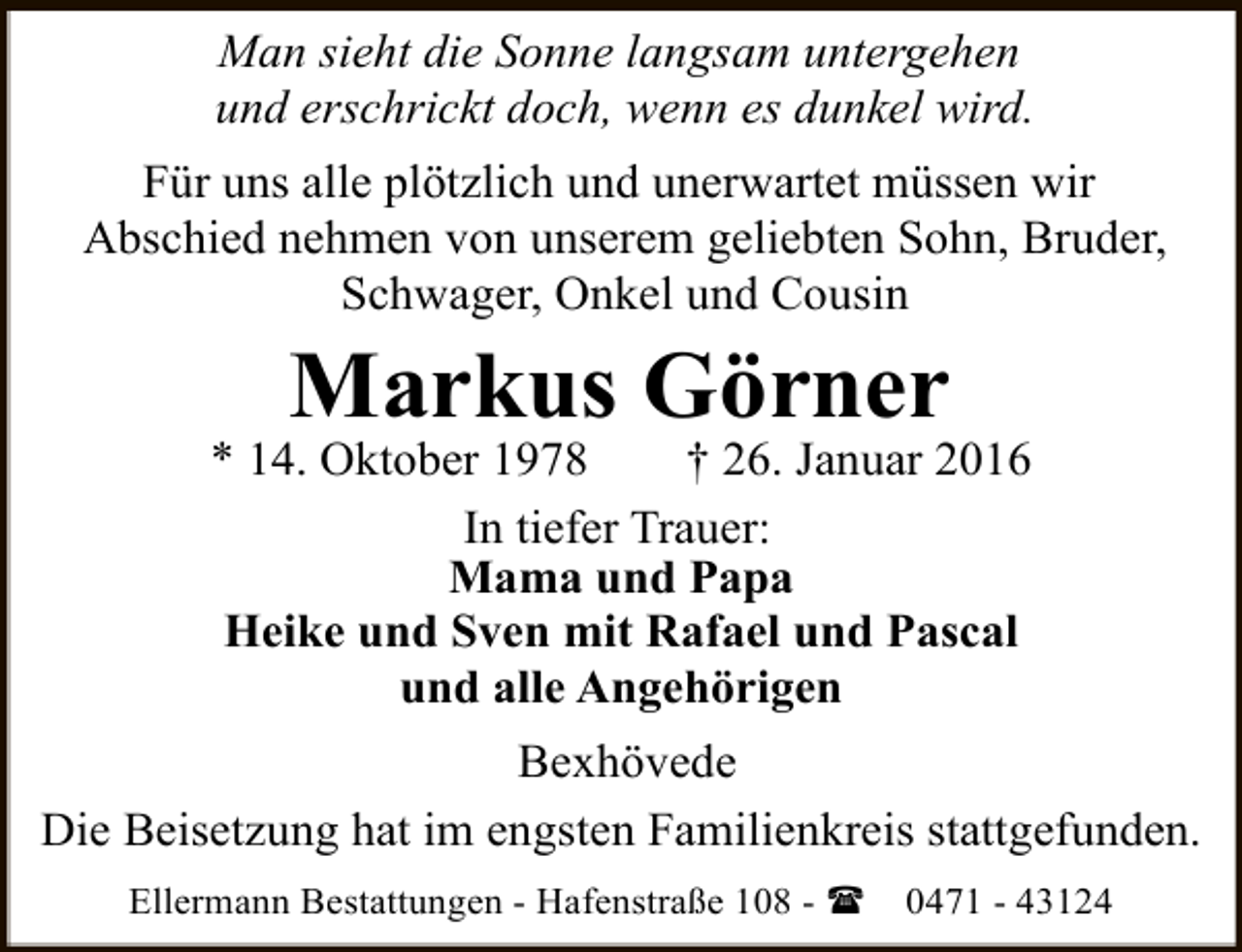 <p>Man sieht die Sonne langsam untergehen<br />und erschrickt doch, wenn es dunkel wird.<br />Für uns alle plötzlich und unerwartet müssen wir<br />Abschied nehmen von unserem geliebten Sohn, Bruder,<br />Schwager, Onkel und Cousin</p><p>Markus Görner</p><p>* 14. Oktober 1978<br />† 26. Januar 2016<br />In tiefer Trauer:<br />Mama und Papa<br />Heike und Sven mit Rafael und Pascal<br />und alle Angehörigen<br />Bexhövede<br />Die Beisetzung hat im engsten Familienkreis stattgefunden.<br />Ellermann Bestattungen - Hafenstraße 108 - (</p><p>0471 - 43124</p>