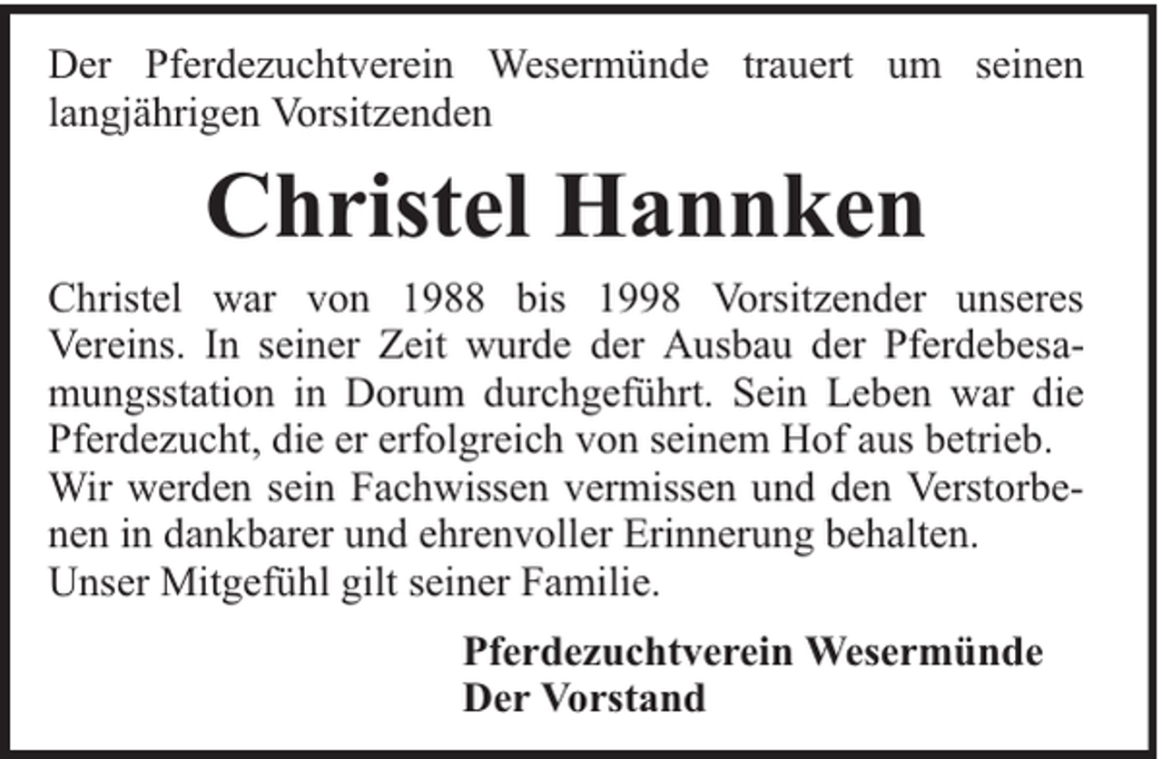 <p>Der Pferdezuchtverein Wesermünde trauert um seinen<br />langjährigen Vorsitzenden</p><p>Christel Hannken<br />Christel war von 1988 bis 1998 Vorsitzender unseres<br />Vereins. In seiner Zeit wurde der Ausbau der Pferdebesamungsstation in Dorum durchgeführt. Sein Leben war die<br />Pferdezucht, die er erfolgreich von seinem Hof aus betrieb.<br />Wir werden sein Fachwissen vermissen und den Verstorbenen in dankbarer und ehrenvoller Erinnerung behalten.<br />Unser Mitgefühl gilt seiner Familie.<br />Pferdezuchtverein Wesermünde<br />Der Vorstand</p>