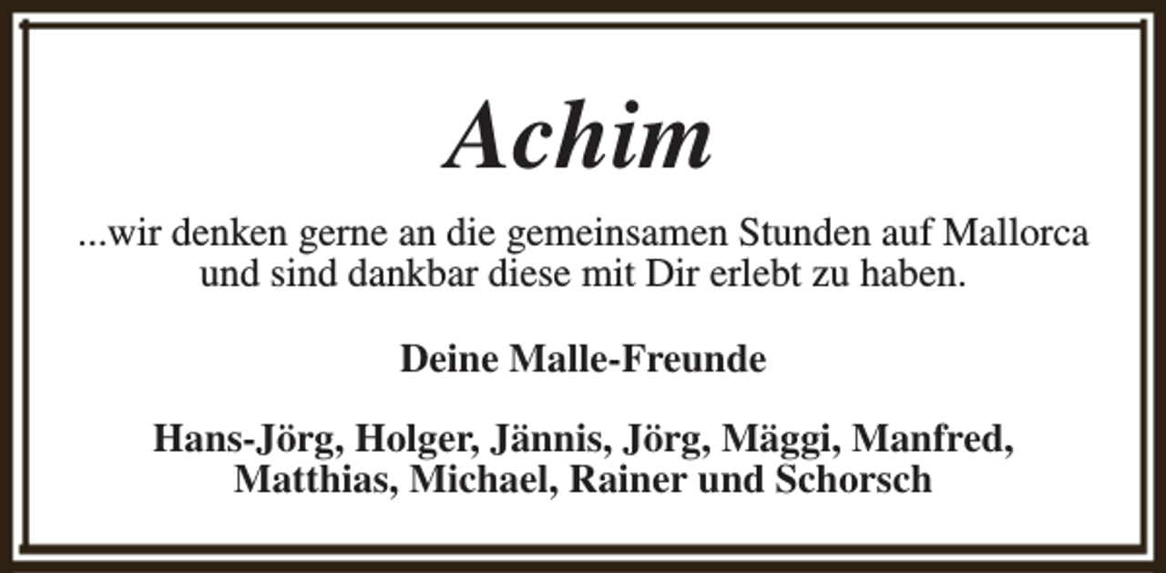 <p>Achim<br />...wir denken gerne an die gemeinsamen Stunden auf Mallorca<br />und sind dankbar diese mit Dir erlebt zu haben.<br />Deine Malle-Freunde<br />Hans-Jörg, Holger, Jännis, Jörg, Mäggi, Manfred,<br />Matthias, Michael, Rainer und Schorsch</p>