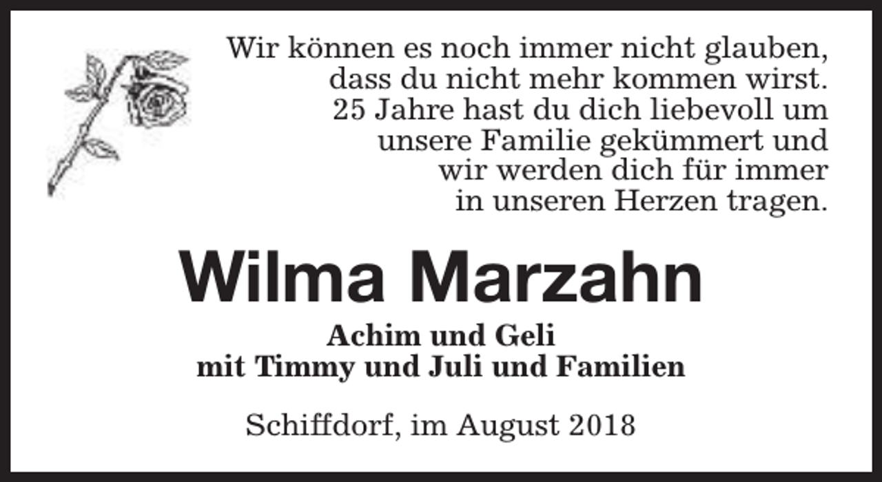 <p>Wir können es noch immer nicht glauben,<br />dass du nicht mehr kommen wirst.<br />25 Jahre hast du dich liebevoll um<br />unsere Familie gekümmert und<br />wir werden dich für immer<br />in unseren Herzen tragen.</p><p>Wilma Marzahn<br />Achim und Geli<br />mit Timmy und Juli und Familien<br />Schiffdorf, im August 2018</p>