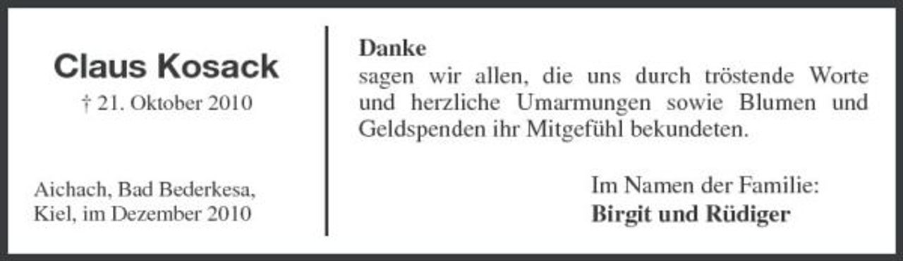 <p>Claus Kosack<br />† 21. Oktober 2010</p><p>Danke sagen wir allen, die uns durch tröstende Worte und herzliche Umarmungen sowie Blumen und Geldspenden ihr Mitgefühl bekundeten. Im Namen der Familie: Birgit und Rüdiger</p><p>Aichach, Bad Bederkesa, Kiel, im Dezember 2010</p>