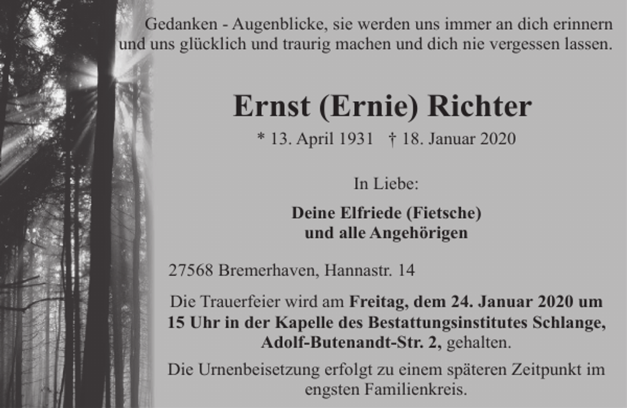 <p>Gedanken - Augenblicke, sie werden uns immer an dich erinnern<br />und uns glücklich und traurig machen und dich nie vergessen lassen.</p><p>Ernst (Ernie) Richter<br />* 13. April 1931 † 18. Januar 2020<br />In Liebe:<br />Deine Elfriede (Fietsche)<br />und alle Angehörigen<br />27568 Bremerhaven, Hannastr. 14<br />Die Trauerfeier wird am Freitag, dem 24. Januar 2020 um<br />15 Uhr in der Kapelle des Bestattungsinstitutes Schlange,<br />Adolf-Butenandt-Str. 2, gehalten.<br />Die Urnenbeisetzung erfolgt zu einem späteren Zeitpunkt im<br />engsten Familienkreis.</p>