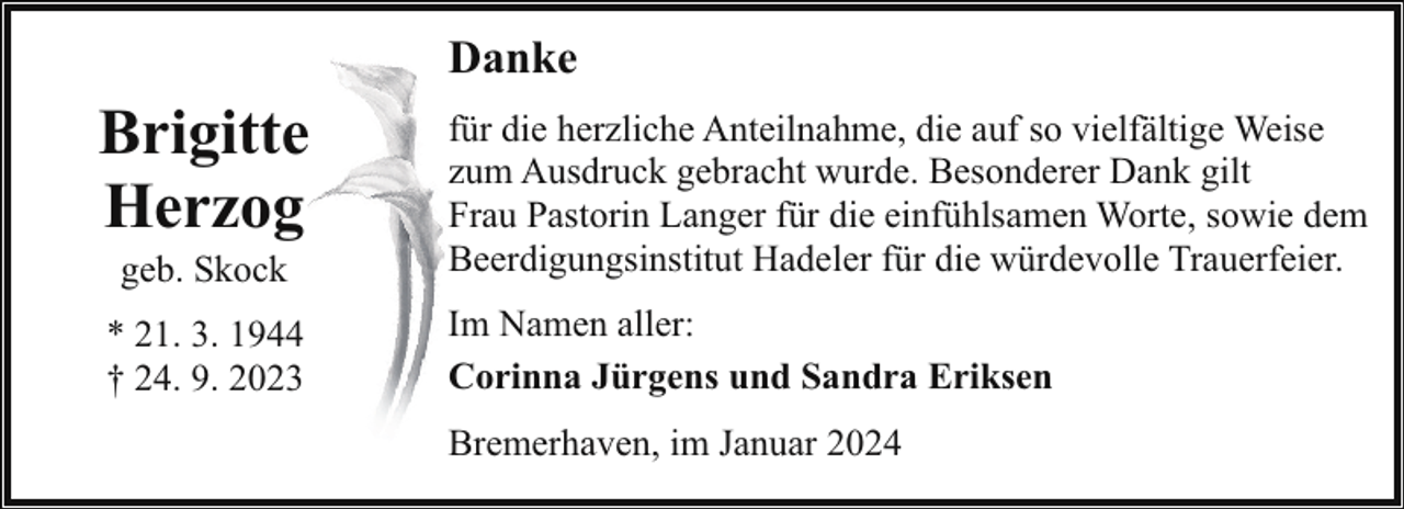 <p>Danke</p><p>Brigitte<br />Herzog</p><p>für die herzliche Anteilnahme, die auf so vielfältige Weise<br />zum Ausdruck gebracht wurde. Besonderer Dank gilt<br />Frau Pastorin Langer für die einfühlsamen Worte, sowie dem<br />Beerdigungsinstitut Hadeler für die würdevolle Trauerfeier.</p><p>* 21. 3. 1944<br />† 24. 9. 2023</p><p>Im Namen aller:<br />Corinna Jürgens und Sandra Eriksen</p><p>geb. Skock</p><p>Bremerhaven, im Januar 2024</p>