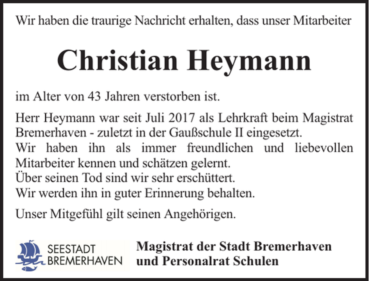 <p>Wir haben die traurige Nachricht erhalten, dass unser Mitarbeiter</p><p>Christian Heymann<br />im Alter von 43 Jahren verstorben ist.<br />Herr Heymann war seit Juli 2017 als Lehrkraft beim Magistrat<br />Bremerhaven - zuletzt in der Gaußschule II eingesetzt.<br />Wir haben ihn als immer freundlichen und liebevollen<br />Mitarbeiter kennen und schätzen gelernt.<br />Über seinen Tod sind wir sehr erschüttert.<br />Wir werden ihn in guter Erinnerung behalten.<br />Unser Mitgefühl gilt seinen Angehörigen.<br />Magistrat der Stadt Bremerhaven<br />und Personalrat Schulen</p>