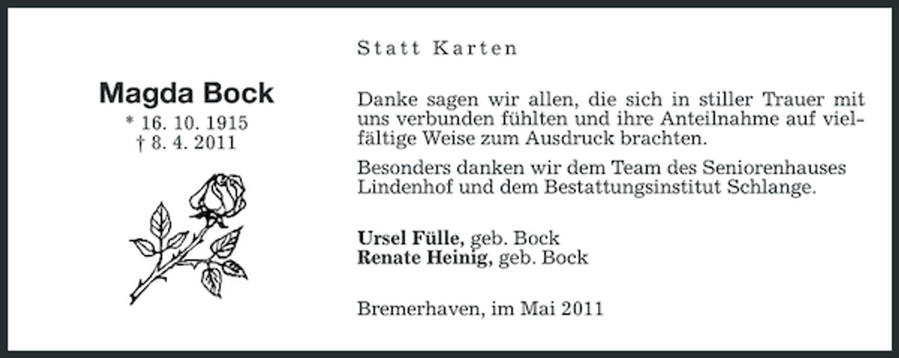 <p>Statt Karten</p>
<p>Magda Bock<br />* 16. 10. 1915 † 8. 4. 2011</p>
<p>Danke sagen wir allen, die sich in stiller Trauer mit uns verbunden fühlten und ihre Anteilnahme auf vielfältige Weise zum Ausdruck brachten. Besonders danken wir dem Team des Seniorenhauses Lindenhof und dem Bestattungsinstitut Schlange. Ursel Fülle, geb. Bock Renate Heinig, geb. Bock Bremerhaven, im Mai 2011</p>