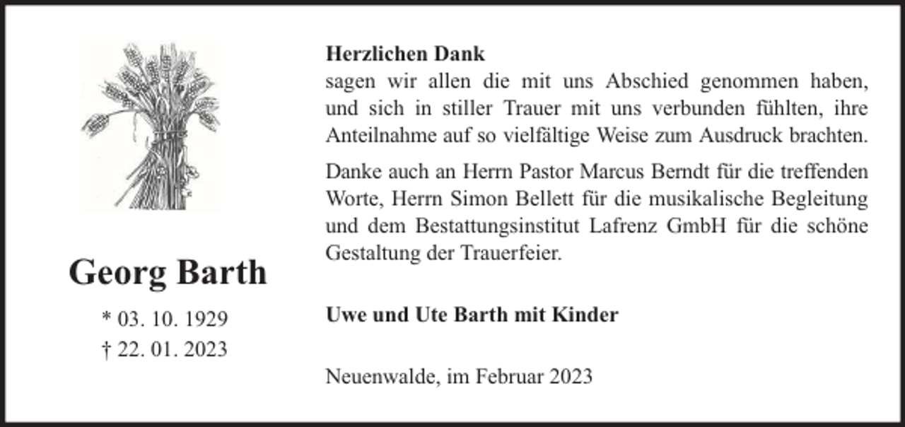 <p>Herzlichen Dank<br />sagen wir allen die mit uns Abschied genommen haben,<br />und sich in stiller Trauer mit uns verbunden fühlten, ihre<br />Anteilnahme auf so vielfältige Weise zum Ausdruck brachten.</p><p>Georg Barth<br />* 03. 10. 1929<br />† 22. 01. 2023</p><p>Danke auch an Herrn Pastor Marcus Berndt für die treffenden<br />Worte, Herrn Simon Bellett für die musikalische Begleitung<br />und dem Bestattungsinstitut Lafrenz GmbH für die schöne<br />Gestaltung der Trauerfeier.<br />Uwe und Ute Barth mit Kinder<br />Neuenwalde, im Februar 2023</p>